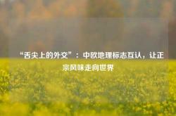 “舌尖上的外交”：中欧地理标志互认，让正宗风味走向世界