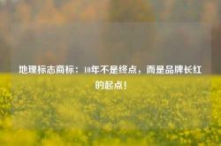地理标志商标：10年不是终点，而是品牌长红的起点！