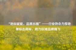“地标赋能，品质出圈”——行业协会力荐地理标志商标，助力区域品牌腾飞
