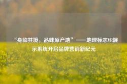 “身临其境，品味原产地”——地理标志VR展示系统开启品牌营销新纪元