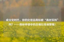 成分党时代，你的化妆品商标敢“真材实料”吗？——商标申请中的合规红线须警惕！
