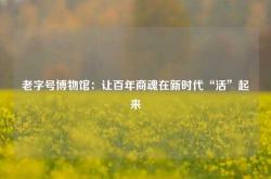 老字号博物馆：让百年商魂在新时代“活”起来