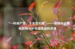 “一杯原产地，千年匠心酿”——地理标志商标如何守护中国美酒的灵魂