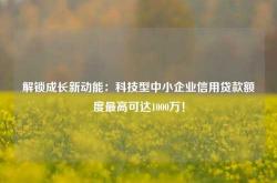 解锁成长新动能：科技型中小企业信用贷款额度最高可达1000万！