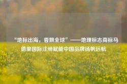 “地标出海，香飘全球”——地理标志商标马德里国际注册赋能中国品牌扬帆远航