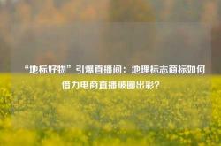 “地标好物”引爆直播间：地理标志商标如何借力电商直播破圈出彩？