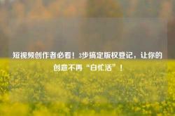 短视频创作者必看！3步搞定版权登记，让你的创意不再“白忙活”！