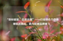 “地标赋能，品质出圈”——行业协会力荐地理标志商标，助力区域品牌腾飞