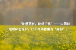 🌿“地道药材，地标护航”——中药材地理标志保护，让千年药香更有“身份”！