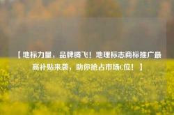 【地标力量，品牌腾飞！地理标志商标推广最高补贴来袭，助你抢占市场C位！】