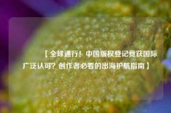 🔥【全球通行！中国版权登记竟获国际广泛认可？创作者必看的出海护航指南】🔥
