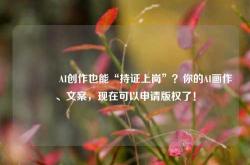 🔥AI创作也能“持证上岗”？你的AI画作、文案，现在可以申请版权了！