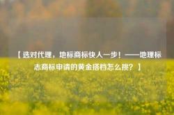 【选对代理，地标商标快人一步！——地理标志商标申请的黄金搭档怎么挑？】