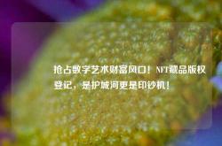 🔥抢占数字艺术财富风口！NFT藏品版权登记，是护城河更是印钞机！