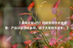 🔥【最高补贴50万！科技型中小企业必看：产品认证这样拿钱，省下大笔研发成本！】