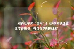 🔥别再让字体“白用”！3步教你快速登记字体版权，守住你的创意金矿！