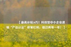 🔥【最高补贴50万！科技型中小企业速领“产品认证”政策红利，错过再等一年！】