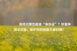 🔥游戏引擎也能拿“身份证”？软著申请全攻略，保护你的创意不被白嫖！