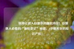 🔥别再让别人白嫖你的爆款内容！自媒体人必看的“版权登记”秘籍，3步锁死你的知识产权！