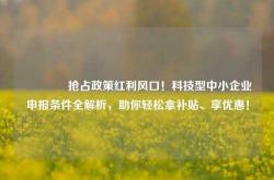🔥抢占政策红利风口！科技型中小企业申报条件全解析，助你轻松拿补贴、享优惠！