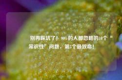 🔥别再踩坑了！90%的人都忽略的10个“常识性”问题，第5个最致命！