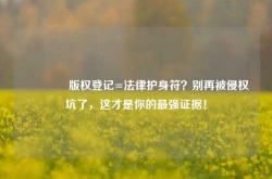 🔥版权登记=法律护身符？别再被侵权坑了，这才是你的最强证据！