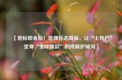 【地标即金标！地理标志商标，让“土特产”变身“全球爆款”的终极护城河】