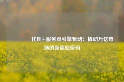 🔥代理+服务双引擎驱动：撬动万亿市场的新商业密码