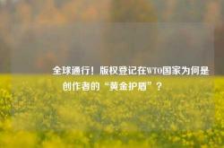 🔥全球通行！版权登记在WTO国家为何是创作者的“黄金护盾”？