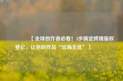 🔥【全球创作者必看！3步搞定跨境版权登记，让你的作品“出海无忧”】🔥