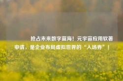 🔥抢占未来数字蓝海！元宇宙应用软著申请，是企业布局虚拟世界的“入场券”！
