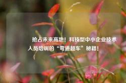 🔥 抢占未来高地！科技型中小企业技术人员培训的“弯道超车”秘籍！