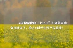 🔥AI大模型也能“上户口”？软著申请全攻略来了，抢占AI时代知识产权高地！