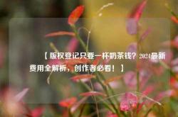 🔥【版权登记只要一杯奶茶钱？2024最新费用全解析，创作者必看！】🔥