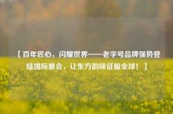 【百年匠心，闪耀世界——老字号品牌强势登陆国际展会，让东方韵味征服全球！】