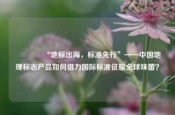 🌍“地标出海，标准先行”——中国地理标志产品如何借力国际标准征服全球味蕾？