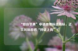 🍎“烟台苹果”申请地理标志商标，正宗风味即将“持证上岗”！