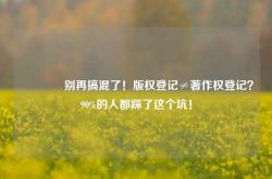 🔥别再搞混了！版权登记≠著作权登记？90%的人都踩了这个坑！