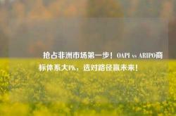 🌍抢占非洲市场第一步！OAPI vs ARIPO商标体系大PK，选对路径赢未来！