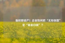 🔥版权即资产！企业如何把“无形创意”变“真金白银”？