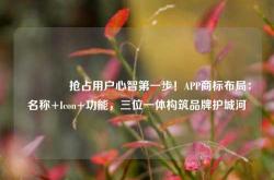 🔥抢占用户心智第一步！APP商标布局：名称+Icon+功能，三位一体构筑品牌护城河