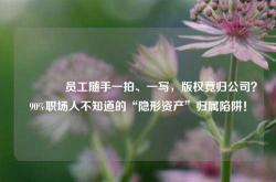 🔥员工随手一拍、一写，版权竟归公司？90%职场人不知道的“隐形资产”归属陷阱！