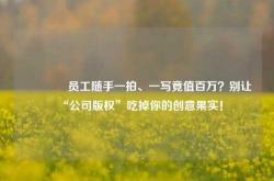 🔥员工随手一拍、一写竟值百万？别让“公司版权”吃掉你的创意果实！