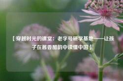 【穿越时光的课堂：老字号研学基地——让孩子在酱香醋韵中读懂中国】