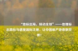 🌍“地标出海，味动全球”——地理标志商标马德里国际注册，让中国原产地香飘世界！