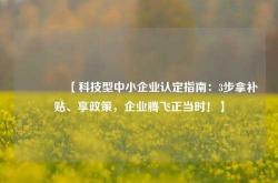 🔥【科技型中小企业认定指南：3步拿补贴、享政策，企业腾飞正当时！】