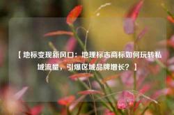 【地标变现新风口：地理标志商标如何玩转私域流量，引爆区域品牌增长？】