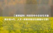 🔥【重磅福利！科技型中小企业引才最高补贴50万，人才+政策双驱动引爆增长引擎！】
