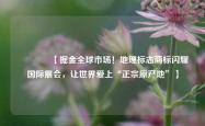 🌍【掘金全球市场！地理标志商标闪耀国际展会，让世界爱上“正宗原产地”】🌍