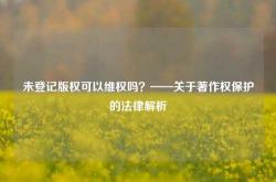 未登记版权可以维权吗？——关于著作权保护的法律解析